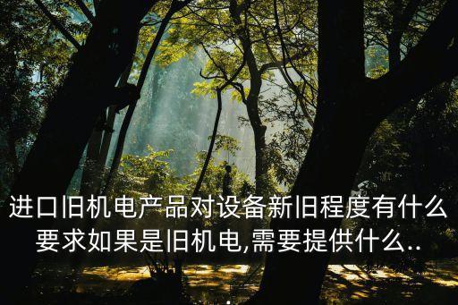 進(jìn)口舊機(jī)電產(chǎn)品對(duì)設(shè)備新舊程度有什么要求如果是舊機(jī)電,需要提供什么...