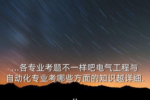 ...各專業(yè)考題不一樣吧電氣工程與自動化專業(yè)考哪些方面的知識越詳細...