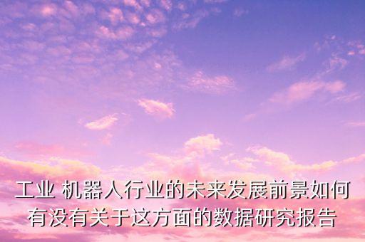 工業(yè) 機(jī)器人行業(yè)的未來發(fā)展前景如何有沒有關(guān)于這方面的數(shù)據(jù)研究報告