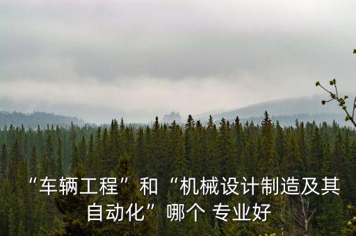 “車輛工程”和“機械設計制造及其 自動化”哪個 專業(yè)好