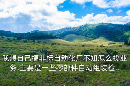 我想自己搞非標自動化廠不知怎么找業(yè)務,主要是一些零部件自動組裝檢...