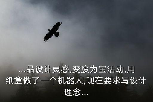 ...品設計靈感,變廢為寶活動,用紙盒做了一個機器人,現(xiàn)在要求寫設計理念...