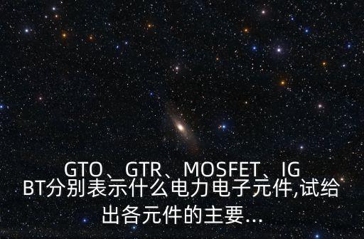 GTO、GTR、MOSFET、IGBT分別表示什么電力電子元件,試給出各元件的主要...