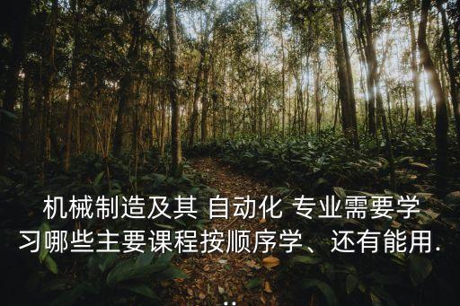  機械制造及其 自動化 專業(yè)需要學習哪些主要課程按順序學、還有能用...