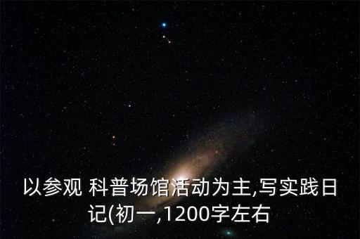 以參觀 科普場館活動為主,寫實踐日記(初一,1200字左右