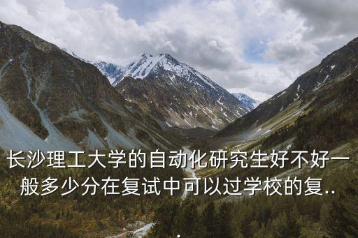 長沙理工大學的自動化研究生好不好一般多少分在復試中可以過學校的復...