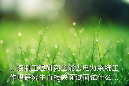 ...控制工程研究生能去電力系統(tǒng)工作嗎研究生直接去面試面試什么...