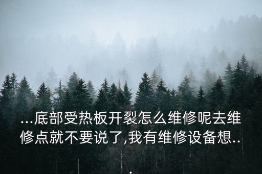 ...底部受熱板開裂怎么維修呢去維修點就不要說了,我有維修設(shè)備想...