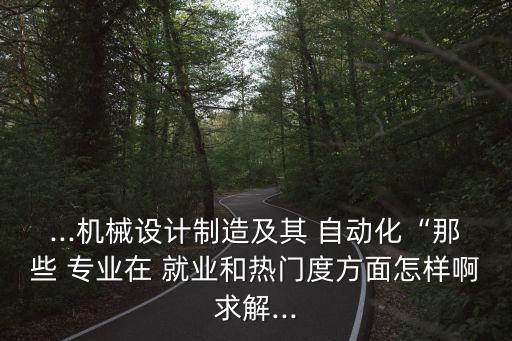 ...機(jī)械設(shè)計(jì)制造及其 自動化“那些 專業(yè)在 就業(yè)和熱門度方面怎樣啊求解...