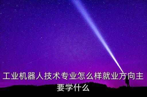 工業(yè)機(jī)器人技術(shù)專業(yè)怎么樣就業(yè)方向主要學(xué)什么