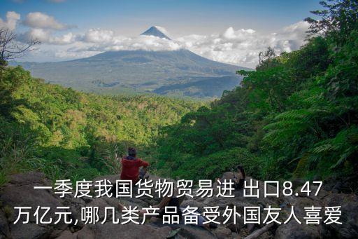 一季度我國(guó)貨物貿(mào)易進(jìn) 出口8.47萬(wàn)億元,哪幾類(lèi)產(chǎn)品備受外國(guó)友人喜愛(ài)