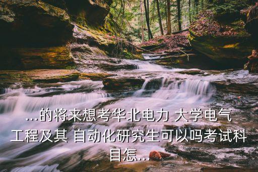 ...的將來想考華北電力 大學(xué)電氣工程及其 自動(dòng)化研究生可以嗎考試科目怎...