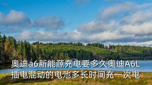 奧迪a6新能源充電要多久奧迪A6L插電混動的電池多長時間充一次電