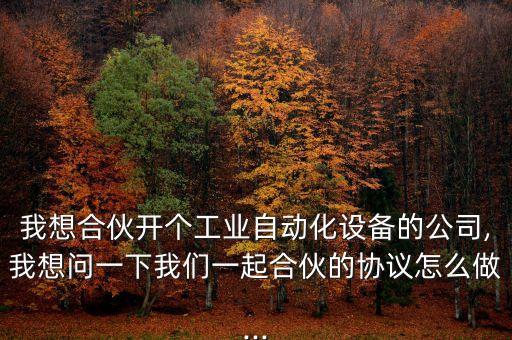我想合伙開(kāi)個(gè)工業(yè)自動(dòng)化設(shè)備的公司,我想問(wèn)一下我們一起合伙的協(xié)議怎么做...