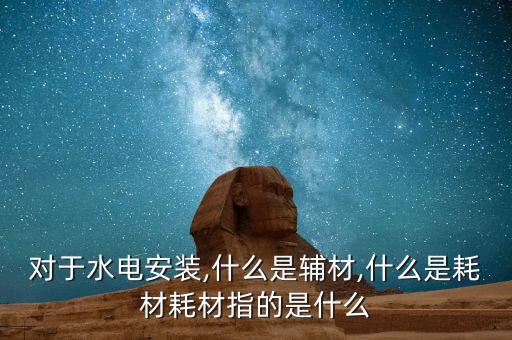 對(duì)于水電安裝,什么是輔材,什么是耗材耗材指的是什么