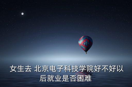  女生去 北京電子科技學(xué)院好不好以后就業(yè)是否困難