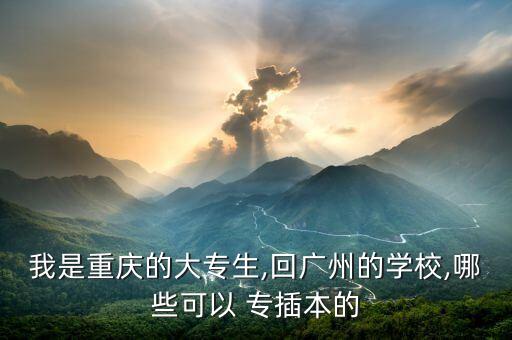 我是重慶的大專生,回廣州的學(xué)校,哪些可以 專插本的