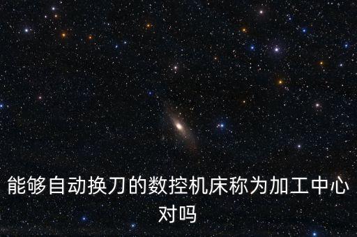 能夠自動(dòng)換刀的數(shù)控機(jī)床稱(chēng)為加工中心對(duì)嗎
