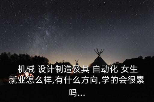  機械 設(shè)計制造及其 自動化 女生就業(yè)怎么樣,有什么方向,學(xué)的會很累嗎...