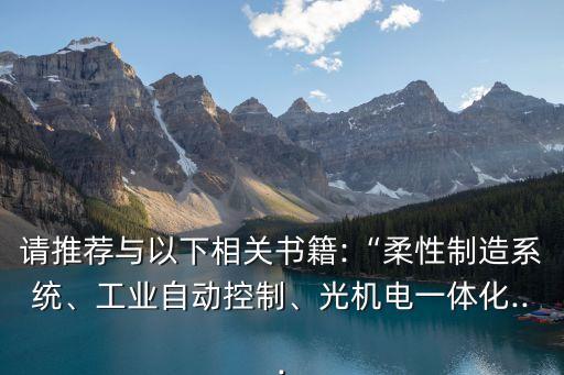 請推薦與以下相關(guān)書籍:“柔性制造系統(tǒng)、工業(yè)自動控制、光機電一體化...