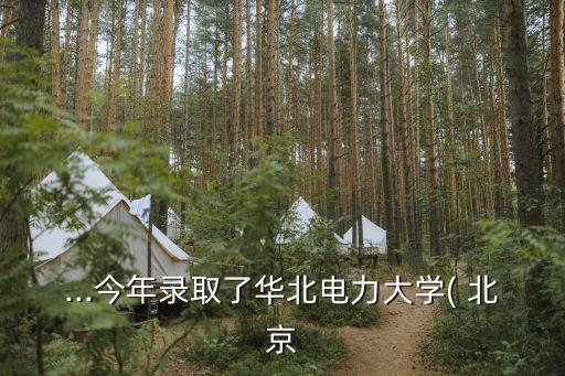 ...今年錄取了華北電力大學(xué)( 北京