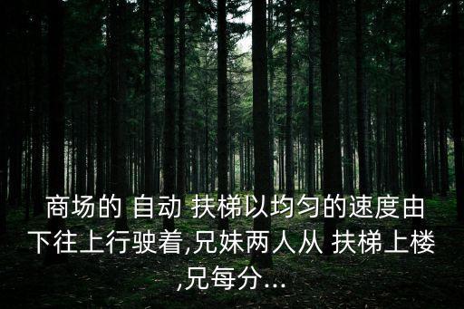 商場的 自動 扶梯以均勻的速度由下往上行駛著,兄妹兩人從 扶梯上樓,兄每分...