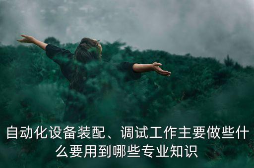 自動化設(shè)備裝配、調(diào)試工作主要做些什么要用到哪些專業(yè)知識