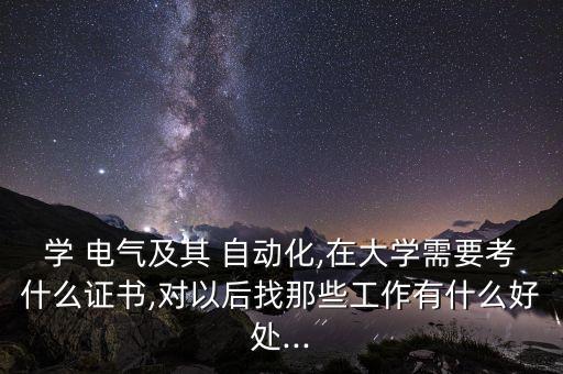 學(xué) 電氣及其 自動(dòng)化,在大學(xué)需要考什么證書(shū),對(duì)以后找那些工作有什么好處...