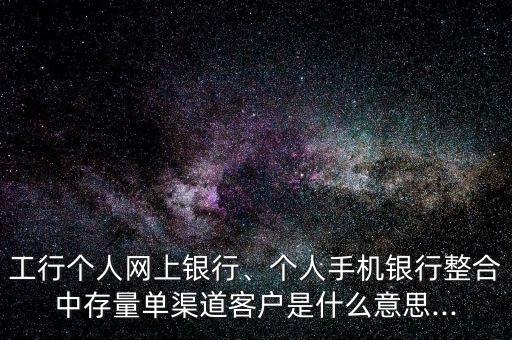 工行個(gè)人網(wǎng)上銀行、個(gè)人手機(jī)銀行整合中存量單渠道客戶是什么意思...