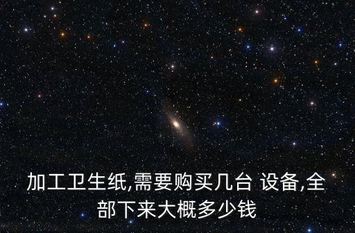 加工衛(wèi)生紙,需要購買幾臺 設備,全部下來大概多少錢