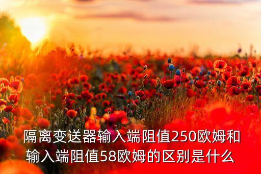  隔離變送器輸入端阻值250歐姆和輸入端阻值58歐姆的區(qū)別是什么
