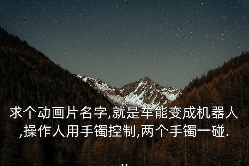 求個動畫片名字,就是車能變成機器人,操作人用手鐲控制,兩個手鐲一碰...