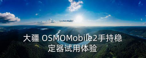 大疆 OSMOMobile2手持穩(wěn)定器試用體驗(yàn)