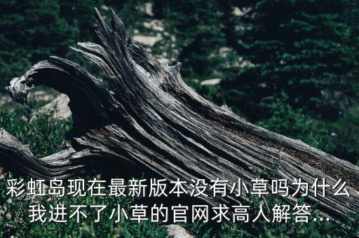 彩虹島現(xiàn)在最新版本沒有小草嗎為什么我進(jìn)不了小草的官網(wǎng)求高人解答...