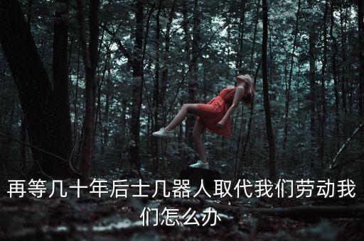 再等幾十年后士幾器人取代我們勞動我們怎么辦