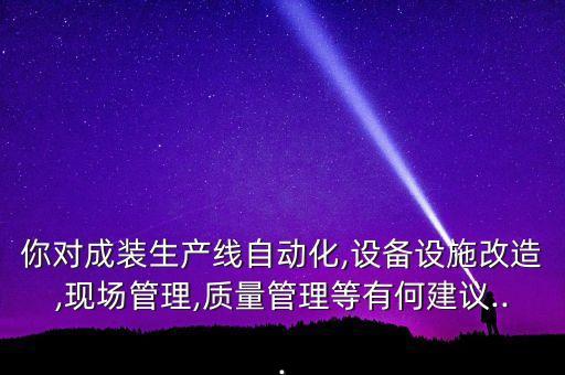 你對(duì)成裝生產(chǎn)線自動(dòng)化,設(shè)備設(shè)施改造,現(xiàn)場(chǎng)管理,質(zhì)量管理等有何建議...