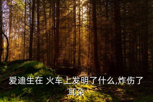 愛迪生在 火車上發(fā)明了什么,炸傷了耳朵