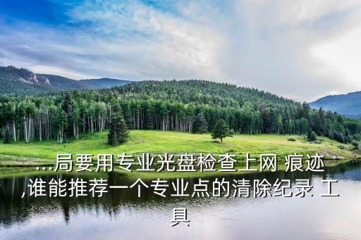 ...局要用專業(yè)光盤檢查上網(wǎng) 痕跡,誰(shuí)能推薦一個(gè)專業(yè)點(diǎn)的清除紀(jì)錄 工具
