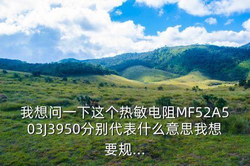 我想問一下這個熱敏電阻MF52A503J3950分別代表什么意思我想要規(guī)...
