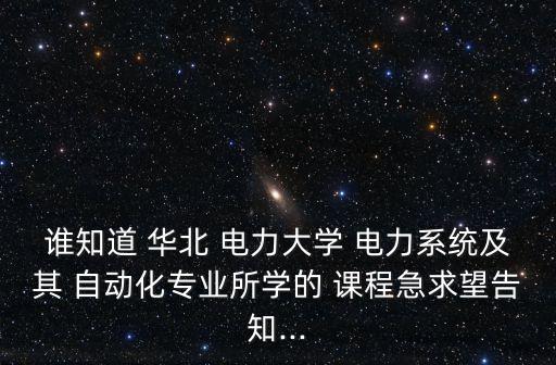 誰知道 華北 電力大學 電力系統(tǒng)及其 自動化專業(yè)所學的 課程急求望告知...