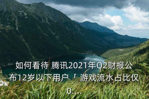 如何看待 騰訊2021年Q2財(cái)報(bào)公布12歲以下用戶「 游戲流水占比僅0....