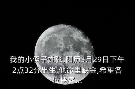 我的小侄子姓張,陽歷3月29日下午2點32分出生,他命里缺金,希望各位俠客...