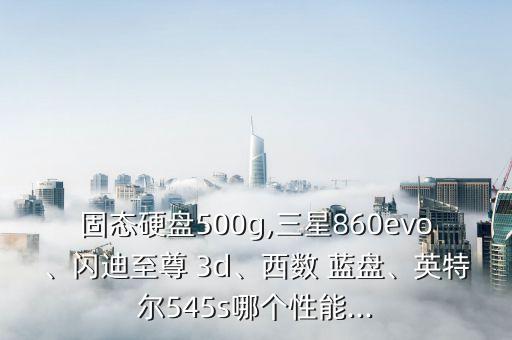 固態(tài)硬盤500g,三星860evo、閃迪至尊 3d、西數(shù) 藍(lán)盤、英特爾545s哪個性能...