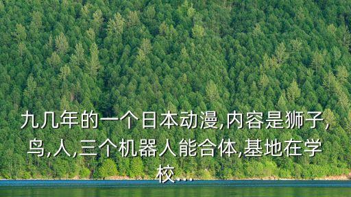 九幾年的一個日本動漫,內(nèi)容是獅子,鳥,人,三個機(jī)器人能合體,基地在學(xué)校...