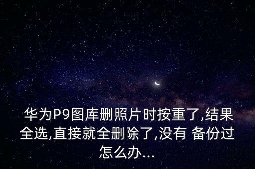  華為P9圖庫刪照片時按重了,結(jié)果全選,直接就全刪除了,沒有 備份過怎么辦...