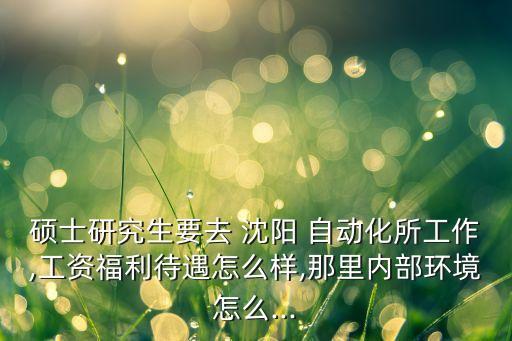 碩士研究生要去 沈陽 自動化所工作,工資福利待遇怎么樣,那里內(nèi)部環(huán)境怎么...