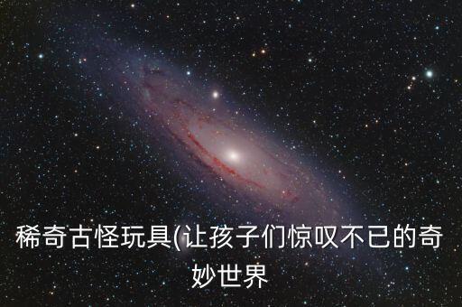 稀奇古怪玩具(讓孩子們驚嘆不已的奇妙世界