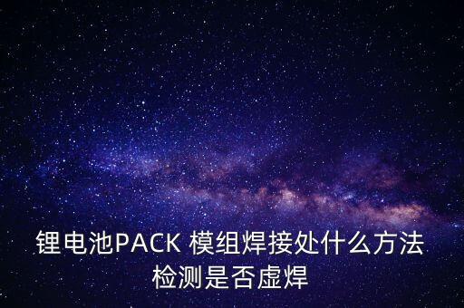 鋰電池PACK 模組焊接處什么方法檢測是否虛焊