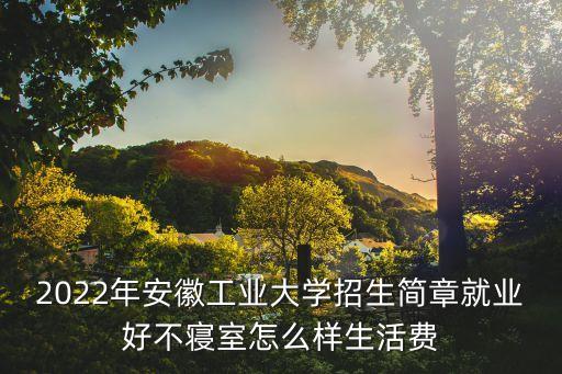 2022年安徽工業(yè)大學招生簡章就業(yè)好不寢室怎么樣生活費