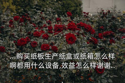 ...購買紙板生產(chǎn)紙盒或紙箱怎么樣啊都用什么設(shè)備,效益怎么樣謝謝...